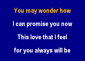 You may wonder how
I can promise you now

This love that I feel

for you always will be