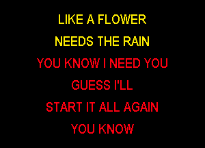 LIKE A FLOWER
NEEDS THE RAIN
YOU KNOW I NEED YOU

GUESS I'LL
START IT ALL AGAIN
YOU KNOW