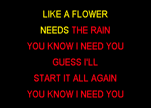 LIKE A FLOWER
NEEDS THE RAIN
YOU KNOW I NEED YOU

GUESS I'LL
START IT ALL AGAIN
YOU KNOW I NEED YOU