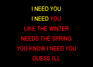 I NEED YOU
I NEED YOU
LIKE THE WINTER

NEEDS THE SPRING
YOU KNOW I NEED YOU
GUESS I'LL