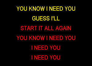 YOU KNOW I NEED YOU
GUESS I'LL
START IT ALL AGAIN

YOU KNOW I NEED YOU
I NEED YOU
I NEED YOU