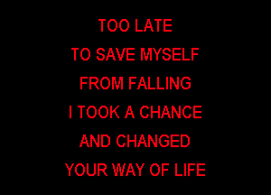 TOO LATE
TO SAVE MYSELF
FROM FALLING

I TOOK A CHANCE
AND CHANGED
YOUR WAY OF LIFE