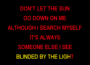 DON'T LET THE SUN
GO DOWN ON ME
ALTHOUGH I SEARCH MYSELF
IT'S ALWAYS
SOMEONE ELSE I SEE
BLINDED BY THE LIGHT