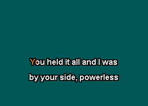 You held it all and lwas

by your side, powerless