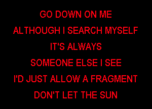 GO DOWN ON ME
ALTHOUGH I SEARCH MYSELF
IT'S ALWAYS
SOMEONE ELSE I SEE
I'D JUST ALLOW A FRAGMENT
DON'T LET THE SUN