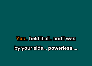 You.. held it all.. and lwas

by your side... powerless...