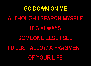 GO DOWN ON ME
ALTHOUGH I SEARCH MYSELF
IT'S ALWAYS
SOMEONE ELSE I SEE
I'D JUST ALLOW A FRAGMENT
OF YOUR LIFE