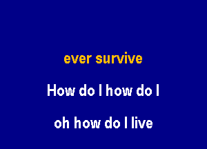 ever survive

How do I how dol

oh how do I live