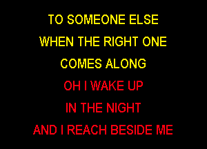 T0 SOMEONE ELSE
WHEN THE RIGHT ONE
COMES ALONG
OH I WAKE UP
IN THE NIGHT

AND I REACH BESIDE ME I