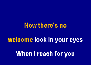 Now there's no

welcome look in your eyes

When I reach for you