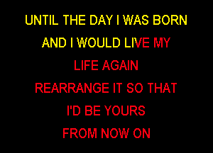 UNTIL THE DAY I WAS BORN
AND I WOULD LIVE MY
LIFE AGAIN

REARRANGE IT SO THAT
I'D BE YOURS
FROM NOW ON