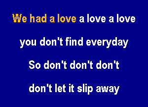 We had a love a love a love
you don't find everyday

So don't don't don't

don't let it slip away