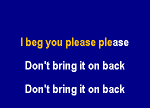 I beg you please please

Don't bring it on back

Don't bring it on back