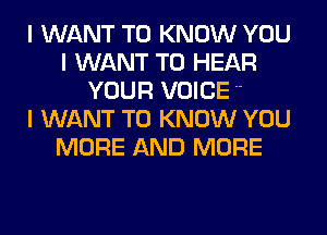 I WANT TO KNOW YOU
I WANT TO HEAR
YOUR VOICE 

I WANT TO KNOW YOU
MORE AND MORE