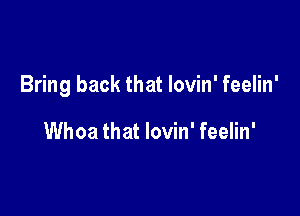 Bring back that lovin' feelin'

Whoa that lovin' feelin'