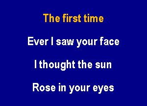 The first time
Ever I saw your face

lthought the sun

Rose in your eyes