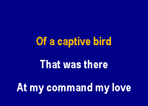 Of a captive bird

That was there

At my command my love