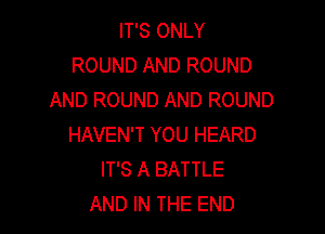 IT'S ONLY
ROUND AND ROUND
AND ROUND AND ROUND

HAVEN'T YOU HEARD
IT'S A BATTLE
AND IN THE END