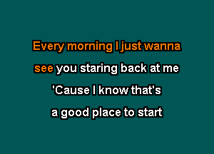 Every morning Ijust wanna

see you staring back at me
'Cause I know that's

a good place to start