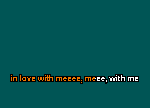 in love with meeee, meee, with me