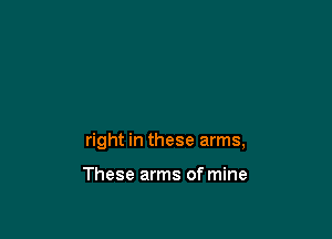 right in these arms,

These arms of mine