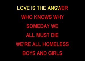 LOVE IS THE ANSWER
WHO KNOWS WHY
SOMEDAY WE

ALL MUST DIE
WE'RE ALL HOMELESS
BOYS AND GIRLS