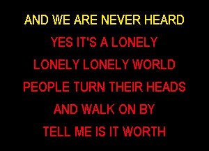 AND WE ARE NEVER HEARD
YES IT'S A LONELY
LONELY LONELY WORLD
PEOPLE TURN THEIR HEADS
AND WALK ON BY
TELL ME IS IT WORTH