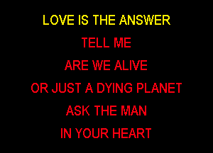 LOVE IS THE ANSWER
TELL ME
ARE WE ALIVE

OR JUST A DYING PLANET
ASK THE MAN
IN YOUR HEART
