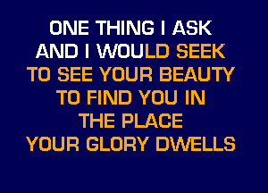 ONE THING I ASK
AND I WOULD SEEK
TO SEE YOUR BEAUTY
TO FIND YOU IN
THE PLACE
YOUR GLORY DWELLS