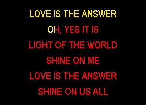 LOVE IS THE ANSWER
OH, YES IT IS
LIGHT OF THE WORLD

SHINE ON ME
LOVE IS THE ANSWER
SHINE 0N US ALL