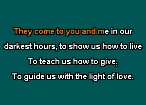 They come to you and me in our
darkest hours, to show us how to live
To teach us how to give,

To guide us with the light of love.