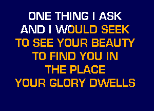 ONE THING I ASK
AND I WOULD SEEK
TO SEE YOUR BEAUTY
TO FIND YOU IN
THE PLACE
YOUR GLORY DWELLS