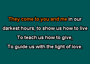 They come to you and me in our
darkest hours, to show us how to live
To teach us how to give,

To guide us with the light of love.