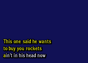 This one said he wants
to buy you rockets
ain't in his head now