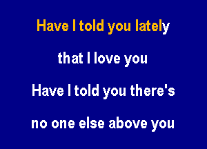 Have I told you lately

that I love you
Have I told you there's

no one else above you