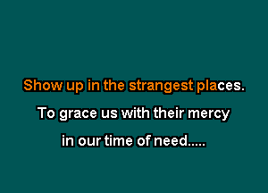Show up in the strangest places.

To grace us with their mercy

in our time of need .....