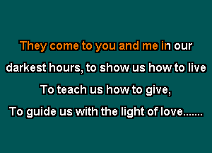 They come to you and me in our
darkest hours, to show us how to live
To teach us how to give,

To guide us with the light of love .......