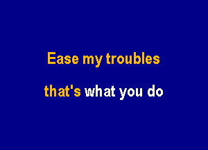 Ease my troubles

that's what you do