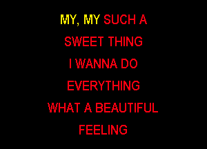 MY, MY SUCH A
SWEET THING
I WANNA DO

EVERYTHING
WHAT A BEAUTIFUL
FEELING