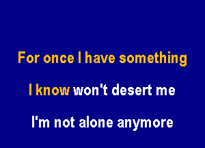 For once I have something

lknow won't desert me

I'm not alone anymore