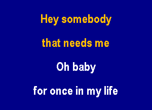 Hey somebody
that needs me

Oh baby

for once in my life