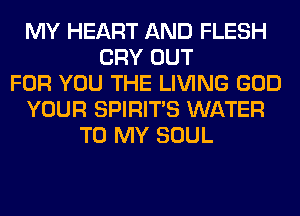 MY HEART AND FLESH
CRY OUT
FOR YOU THE LIVING GOD
YOUR SPIRITS WATER
TO MY SOUL