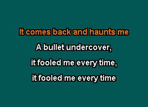 It comes back and haunts me

A bullet undercover,

it fooled me every time,

it fooled me every time