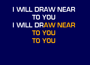 I WILL DRAW NEAR
TO YOU
I WLL DRAW NEAR

TO YOU
TO YOU