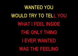 WANTED YOU
WOULD TRY TO TELL YOU
WHAT I FEEL INSIDE

THE ONLY THING
I EVER WANTED
WAS THE FEELING