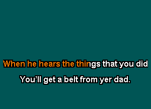 When he hears the things that you did

You'll get a belt from yer dad.