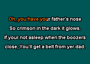 Oh, you have your fathers nose
So crimson in the dark it glows.
lfyour not asleep when the boozers

close, You! get a belt from yer dad.