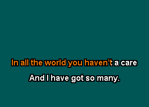 In all the world you haven? a care

And I have got so many.