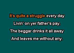 IFS quite a struggle every day

Livin on yer fathers pay.

The beggar drinks it all away

And leaves me without any.