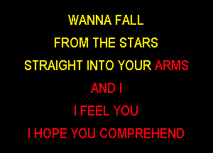 WANNA FALL
FROM THE STARS
STRAIGHT INTO YOUR ARMS

AND I
I FEEL YOU
I HOPE YOU COMPREHEND